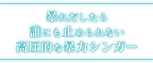 暴れだしたら誰にも止められない高圧的な暴力シンガー